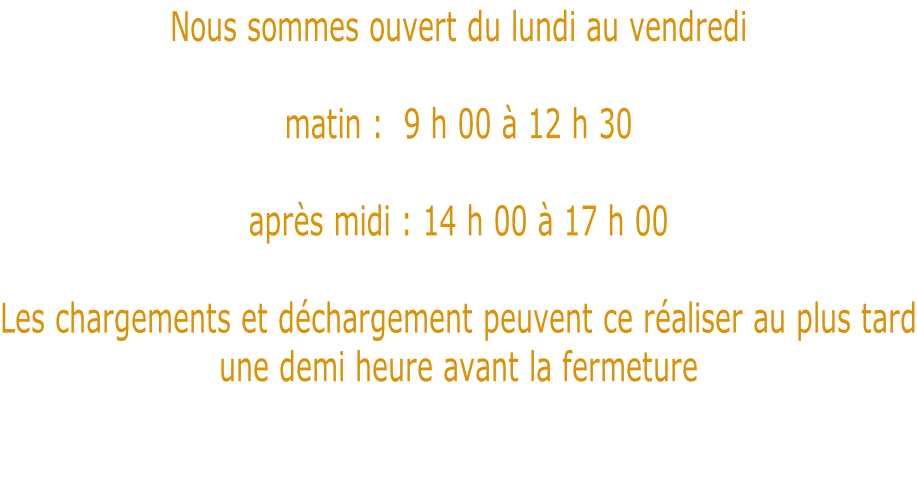 Nous sommes ouvert du lundi au vendredi   matin :  9 h 00 à 12 h 30   après midi : 14 h 00 à 17 h 00   Les chargements et déchargement peuvent ce réaliser au plus tard une demi heure avant la fermeture